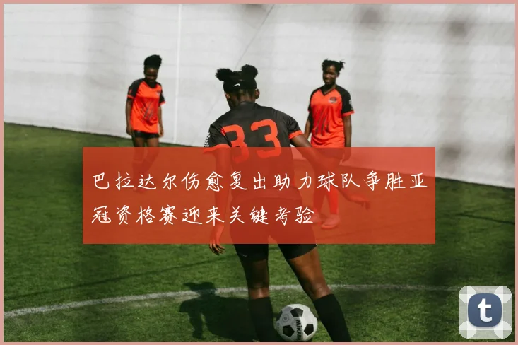 巴拉达尔伤愈复出助力球队争胜亚冠资格赛迎来关键考验