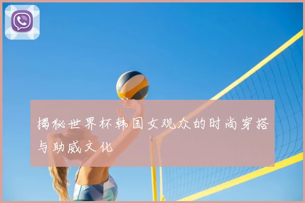 揭秘世界杯韩国女观众的时尚穿搭与助威文化