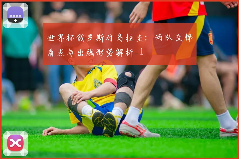 世界杯俄罗斯对乌拉圭：两队交锋看点与出线形势解析_1