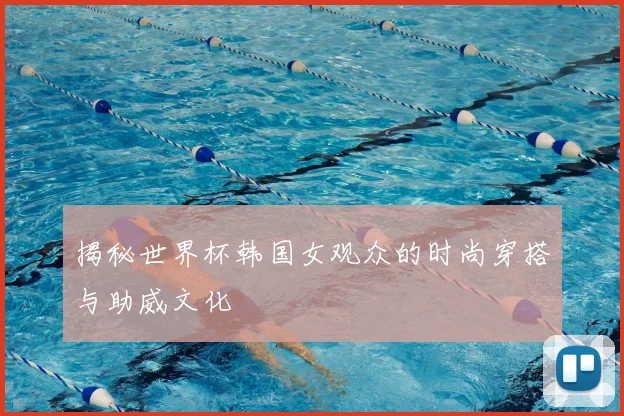 揭秘世界杯韩国女观众的时尚穿搭与助威文化