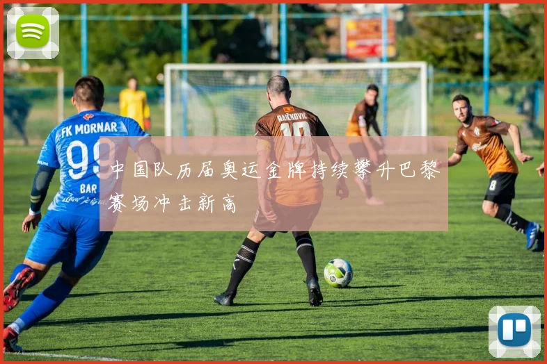 中国队历届奥运金牌持续攀升巴黎赛场冲击新高
