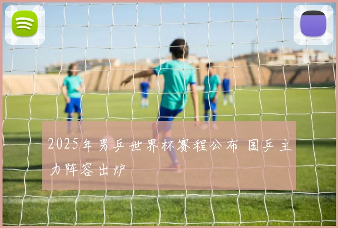 2025年男乒世界杯赛程公布 国乒主力阵容出炉