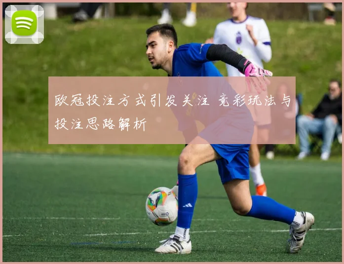 欧冠投注方式引发关注 竞彩玩法与投注思路解析