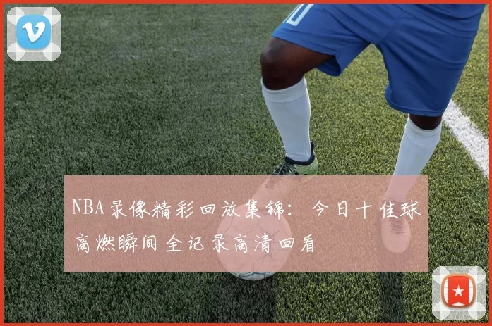 NBA录像精彩回放集锦:今日十佳球高燃瞬间全记录高清回看