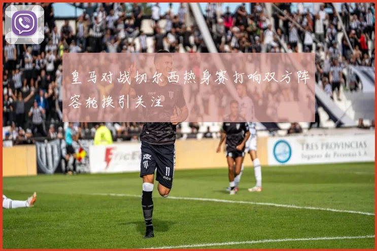 皇马对战切尔西热身赛打响双方阵容轮换引关注