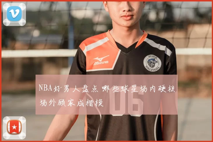 NBA好男人盘点 哪些球星场内硬核场外顾家成楷模