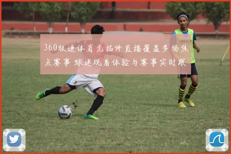 360极速体育无插件直播覆盖多场焦点赛事 球迷观看体验与赛事实时跟进同步提升