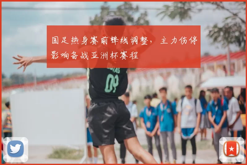 国足热身赛前锋线调整,主力伤停影响备战亚洲杯赛程