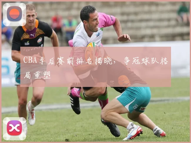 CBA季后赛前排名揭晓，争冠球队格局重塑