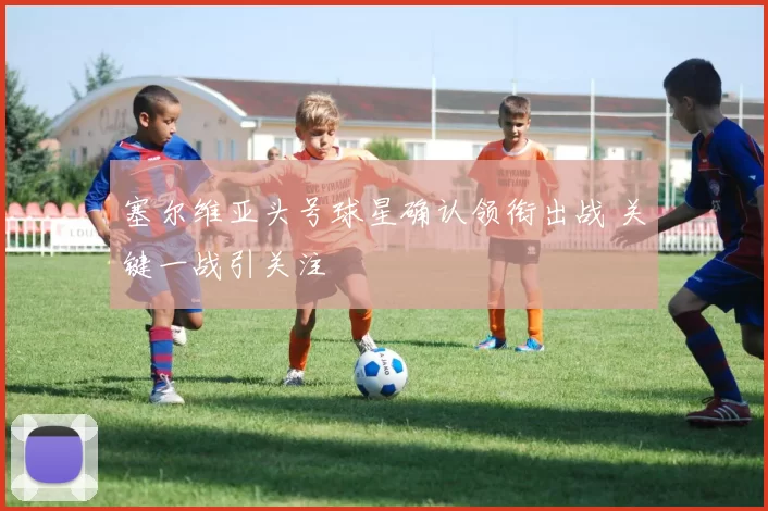 塞尔维亚头号球星确认领衔出战 关键一战引关注