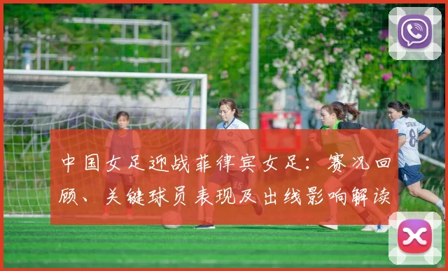 中国女足迎战菲律宾女足:赛况回顾、关键球员表现及出线影响解读