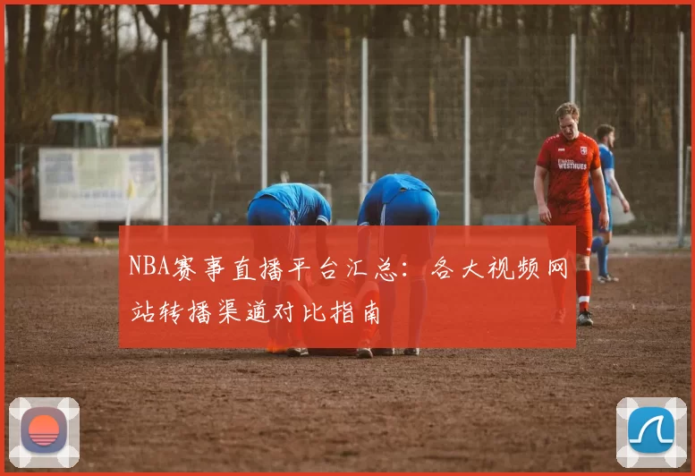 NBA赛事直播平台汇总：各大视频网站转播渠道对比指南