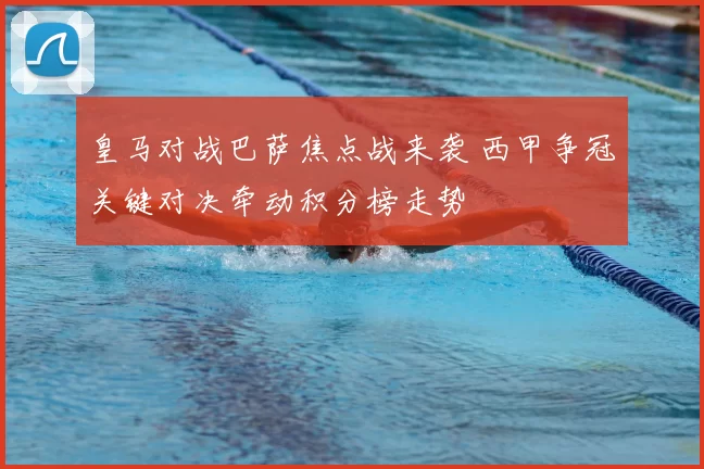 皇马对战巴萨焦点战来袭 西甲争冠关键对决牵动积分榜走势