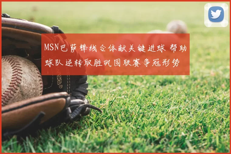 MSN巴萨锋线合体献关键进球 帮助球队逆转取胜巩固联赛争冠形势