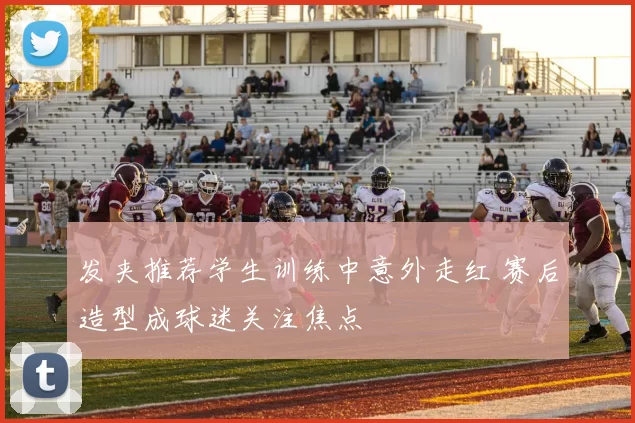 发夹推荐学生训练中意外走红 赛后造型成球迷关注焦点