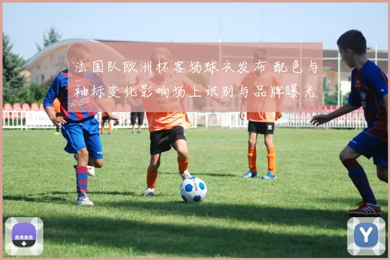 法国队欧洲杯客场球衣发布 配色与袖标变化影响场上识别与品牌曝光