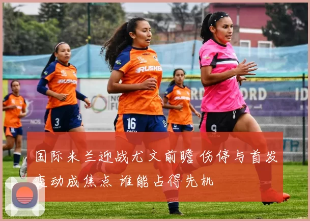 国际米兰迎战尤文前瞻 伤停与首发变动成焦点 谁能占得先机