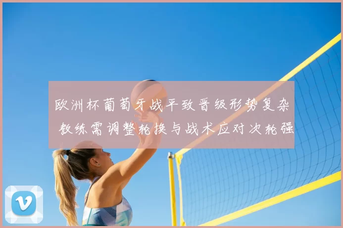 欧洲杯葡萄牙战平致晋级形势复杂 教练需调整轮换与战术应对次轮强敌