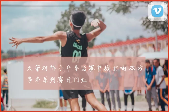 火箭对阵小牛季后赛首战打响 双方争夺系列赛开门红