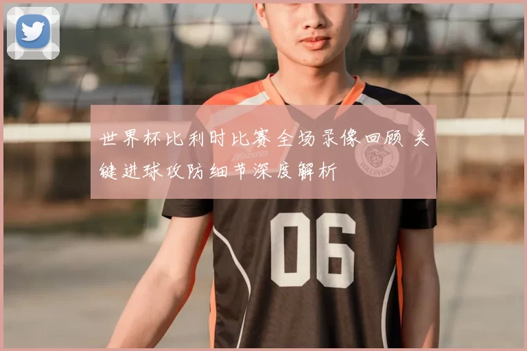 世界杯比利时比赛全场录像回顾 关键进球攻防细节深度解析