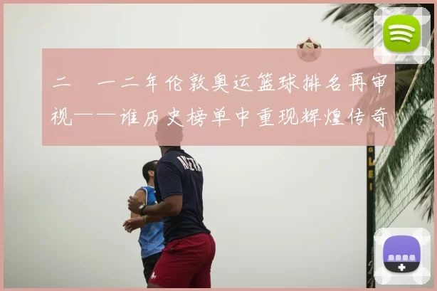 二〇一二年伦敦奥运篮球排名再审视——谁历史榜单中重现辉煌传奇