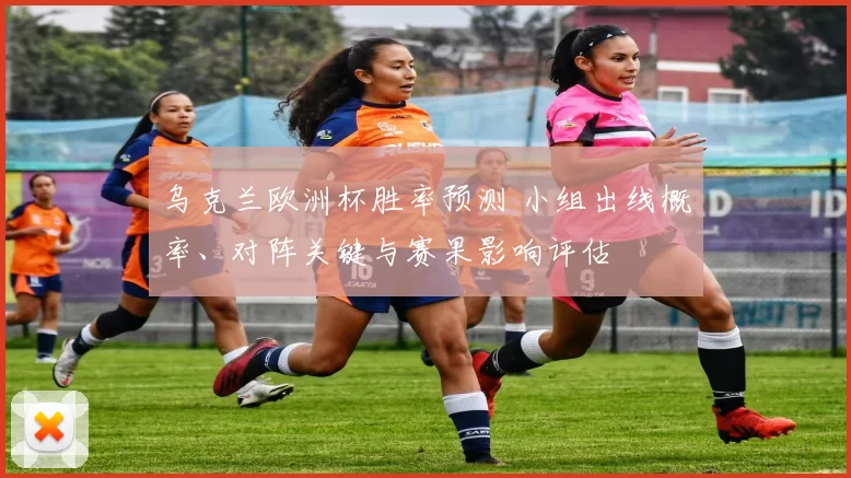 乌克兰欧洲杯胜率预测 小组出线概率、对阵关键与赛果影响评估