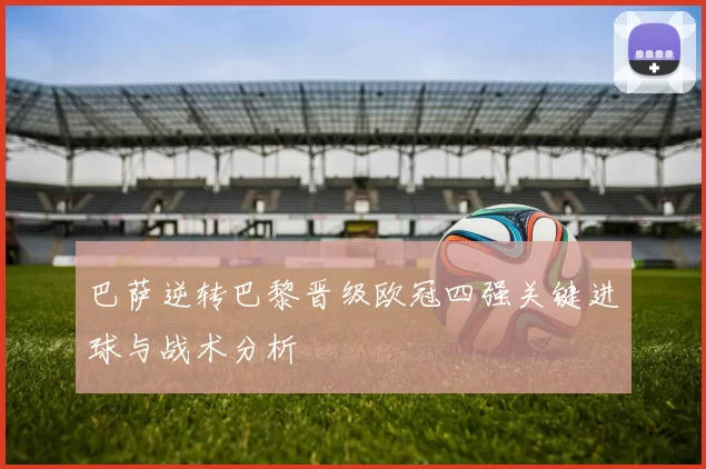 巴萨逆转巴黎晋级欧冠四强关键进球与战术分析