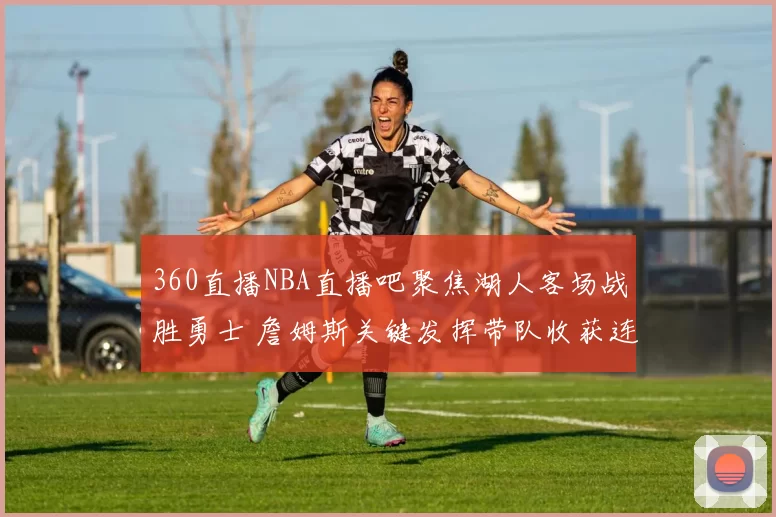 360直播NBA直播吧聚焦湖人客场战胜勇士 詹姆斯关键发挥带队收获连胜