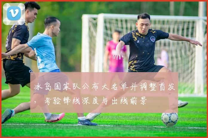 冰岛国家队公布大名单并调整首发，考验锋线深度与出线前景