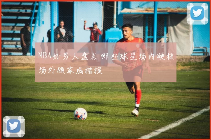 NBA好男人盘点 哪些球星场内硬核场外顾家成楷模