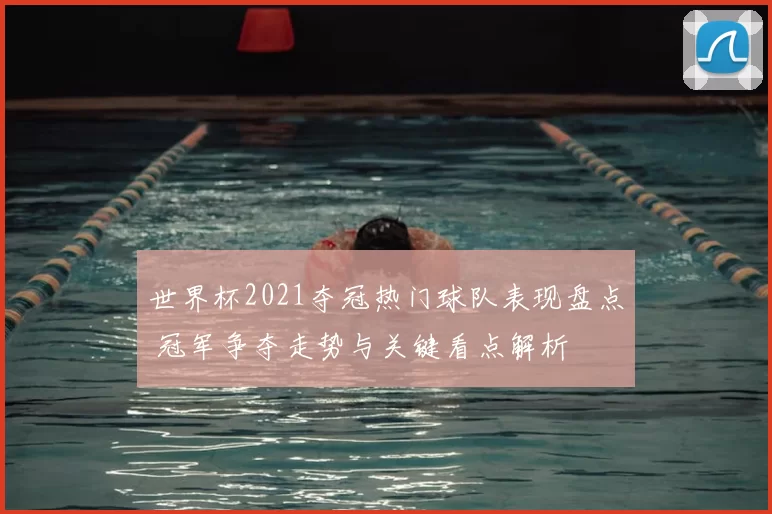 世界杯2021夺冠热门球队表现盘点 冠军争夺走势与关键看点解析