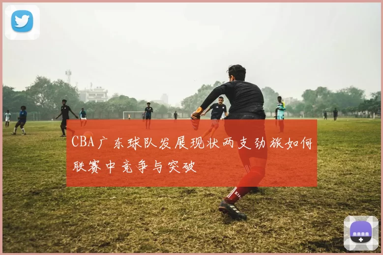 CBA广东球队发展现状两支劲旅如何联赛中竞争与突破