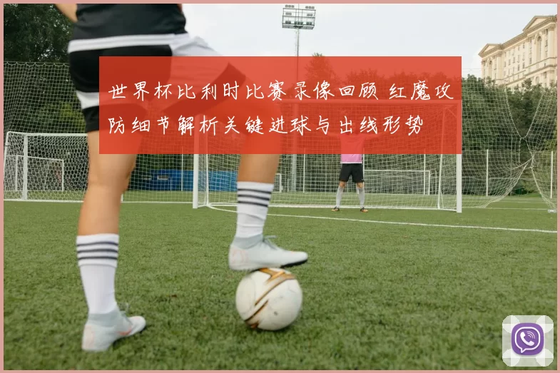 世界杯比利时比赛录像回顾 红魔攻防细节解析关键进球与出线形势