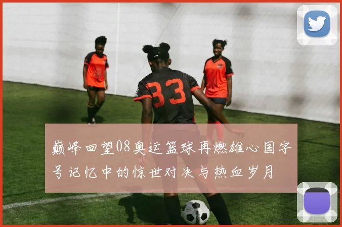 巅峰回望08奥运篮球再燃雄心国字号记忆中的惊世对决与热血岁月