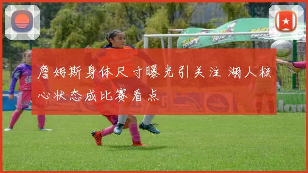 詹姆斯身体尺寸曝光引关注 湖人核心状态成比赛看点