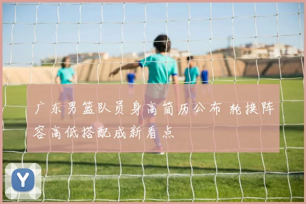 广东男篮队员身高简历公布 轮换阵容高低搭配成新看点