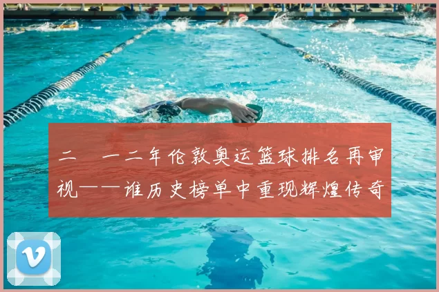 二〇一二年伦敦奥运篮球排名再审视——谁历史榜单中重现辉煌传奇