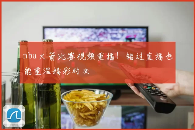 nba火箭比赛视频重播！错过直播也能重温精彩对决