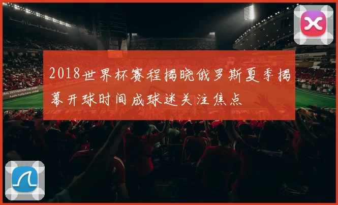 2018世界杯赛程揭晓俄罗斯夏季揭幕开球时间成球迷关注焦点