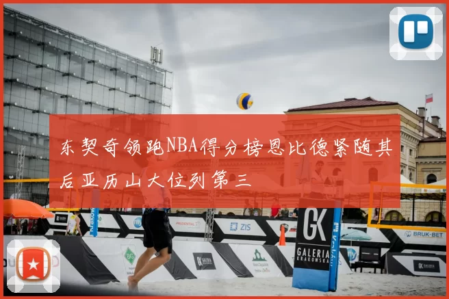 东契奇领跑NBA得分榜恩比德紧随其后亚历山大位列第三