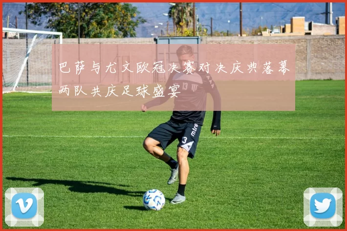 巴萨与尤文欧冠决赛对决庆典落幕两队共庆足球盛宴