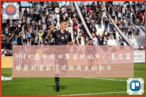 NBA大篷车巡回赛落地城市，基层篮球爱好者获得近距离互动机会