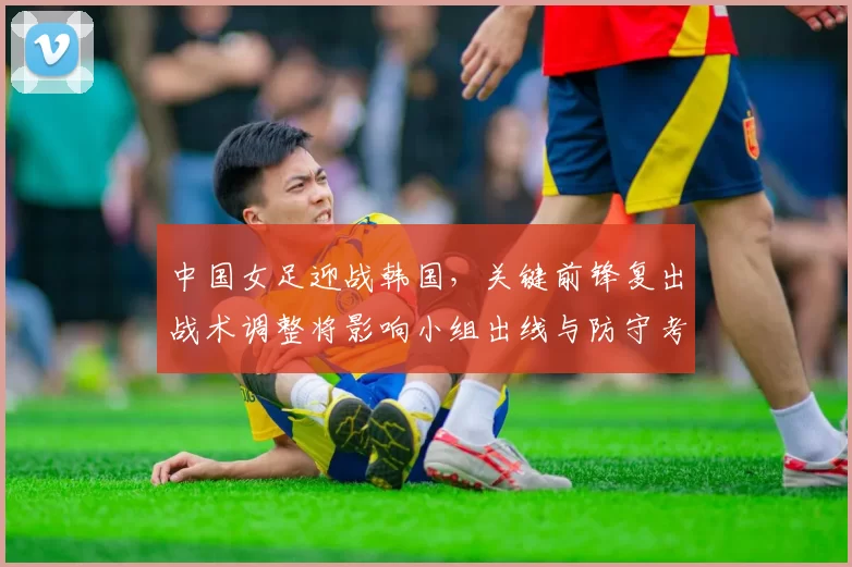中国女足迎战韩国,关键前锋复出战术调整将影响小组出线与防守考验