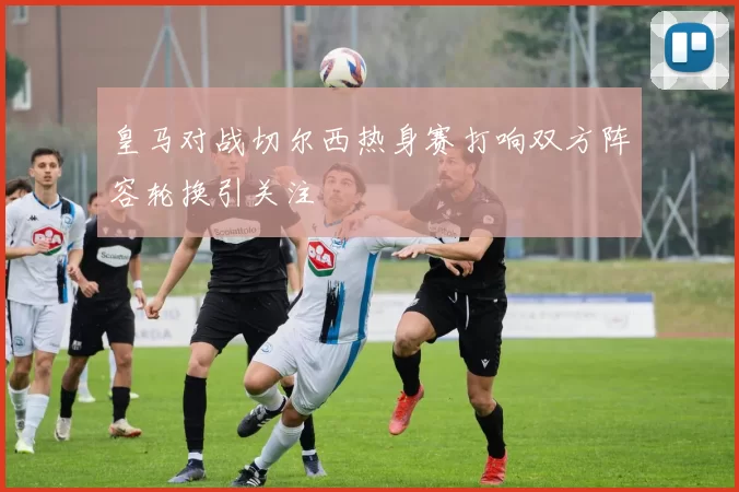皇马对战切尔西热身赛打响双方阵容轮换引关注