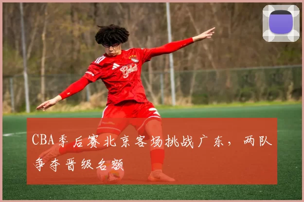 CBA季后赛北京客场挑战广东，两队争夺晋级名额
