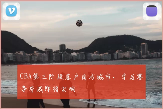 CBA第三阶段落户南方城市，季后赛争夺战即将打响