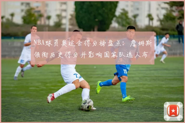 NBA球员奥运会得分榜盘点：詹姆斯领衔历史得分并影响国家队选人布局