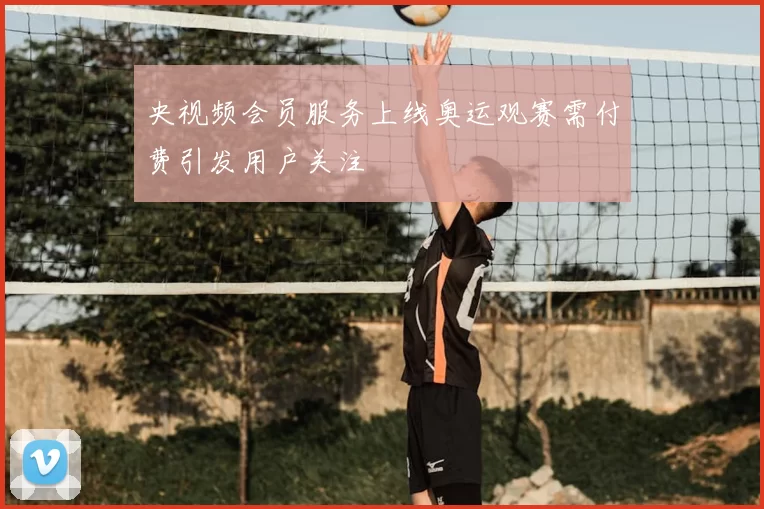 央视频会员服务上线奥运观赛需付费引发用户关注