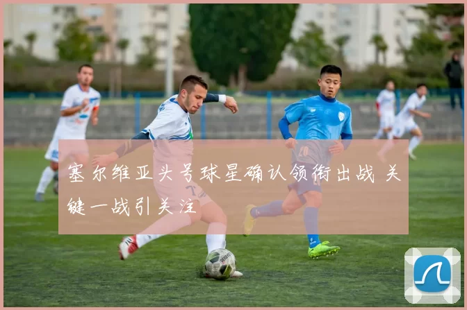 塞尔维亚头号球星确认领衔出战 关键一战引关注