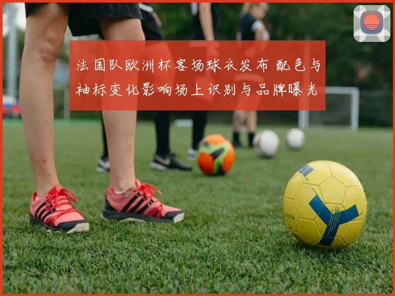 法国队欧洲杯客场球衣发布 配色与袖标变化影响场上识别与品牌曝光